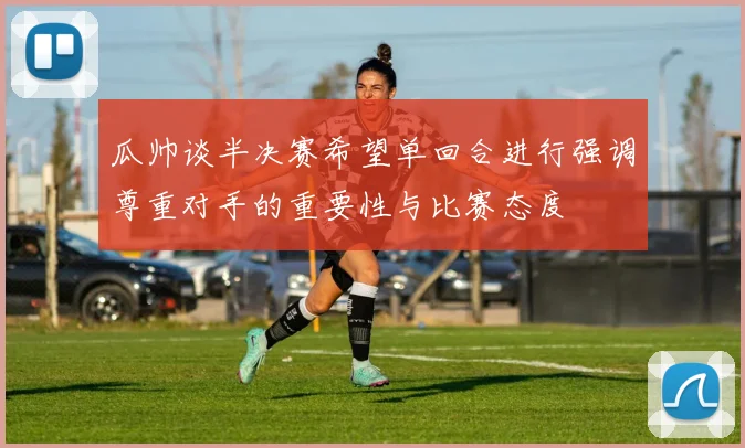 瓜帅谈半决赛希望单回合进行强调尊重对手的重要性与比赛态度