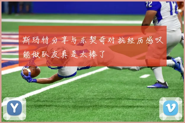 斯玛特分享与东契奇对抗经历感叹能做队友真是太棒了