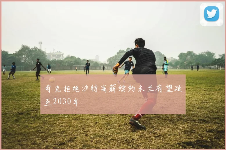 奇克拒绝沙特高薪续约米兰有望延至2030年