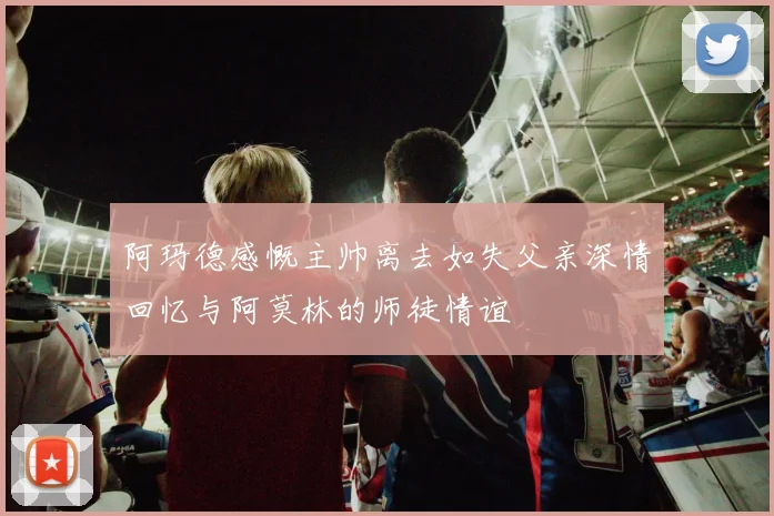 阿玛德感慨主帅离去如失父亲深情回忆与阿莫林的师徒情谊
