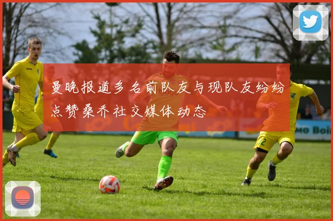 曼晚报道多名前队友与现队友纷纷点赞桑乔社交媒体动态