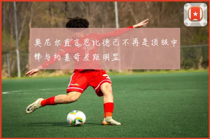 奥尼尔直言恩比德已不再是顶级中锋与约基奇差距明显