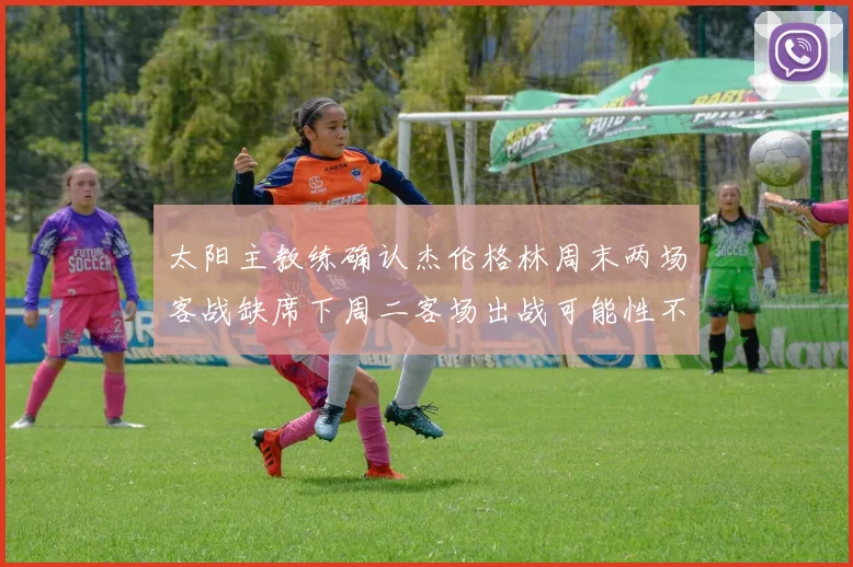 太阳主教练确认杰伦格林周末两场客战缺席下周二客场出战可能性不大