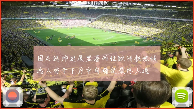 国足选帅进展显著两位欧洲教练候选人将于下月中旬确定最终人选