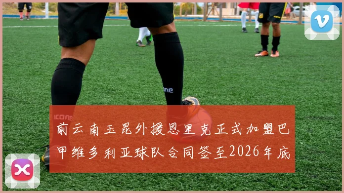 前云南玉昆外援恩里克正式加盟巴甲维多利亚球队合同签至2026年底