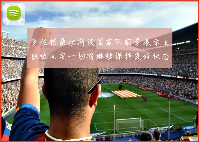 罗伯特桑切斯谈国家队前景表示主教练决定一切将继续保持良好状态