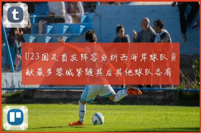 U23国足首发阵容分析西海岸球队贡献最多蓉城紧随其后其他球队各有代表