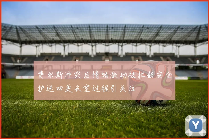 费尔斯冲突后情绪激动被拦截安全护送回更衣室过程引关注