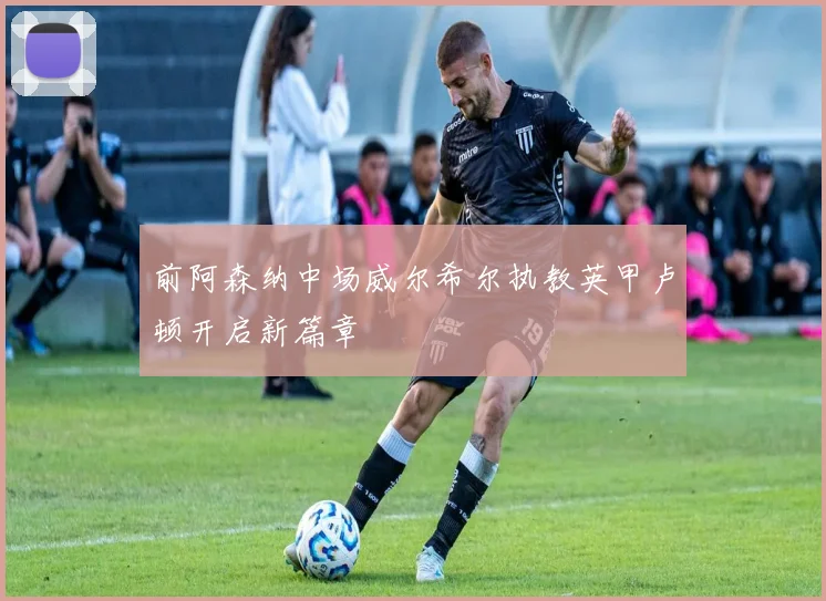 前阿森纳中场威尔希尔执教英甲卢顿开启新篇章