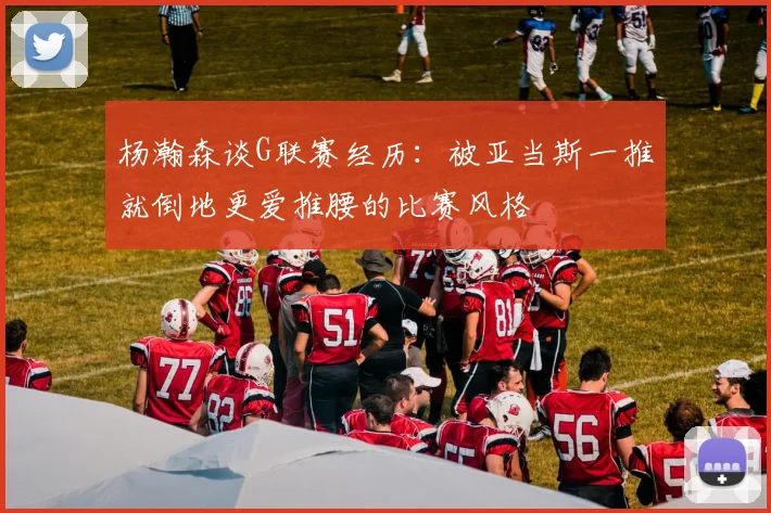 杨瀚森谈G联赛经历：被亚当斯一推就倒地更爱推腰的比赛风格