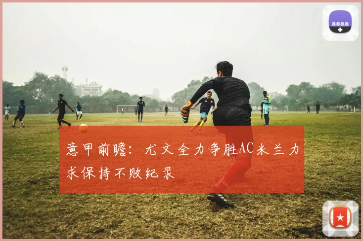 意甲前瞻：尤文全力争胜AC米兰力求保持不败纪录