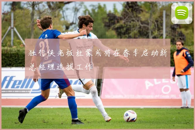 独行侠老板杜蒙或将在春季启动新总经理选拔工作