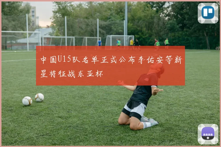 中国U15队名单正式公布李佑安等新星将征战东亚杯