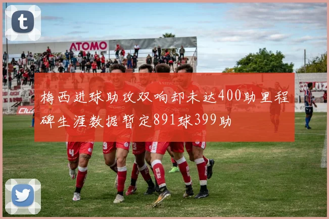 梅西进球助攻双响却未达400助里程碑生涯数据暂定891球399助