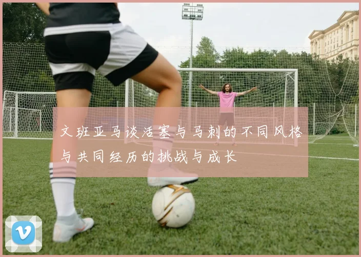 文班亚马谈活塞与马刺的不同风格与共同经历的挑战与成长