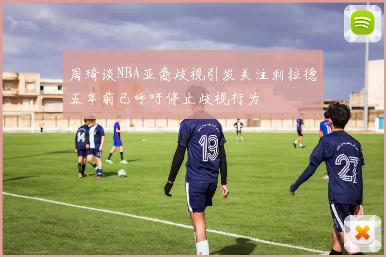 周琦谈NBA亚裔歧视引发关注利拉德五年前已呼吁停止歧视行为