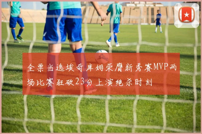 全票当选埃奇库姆荣膺新秀赛MVP两场比赛狂砍23分上演绝杀时刻