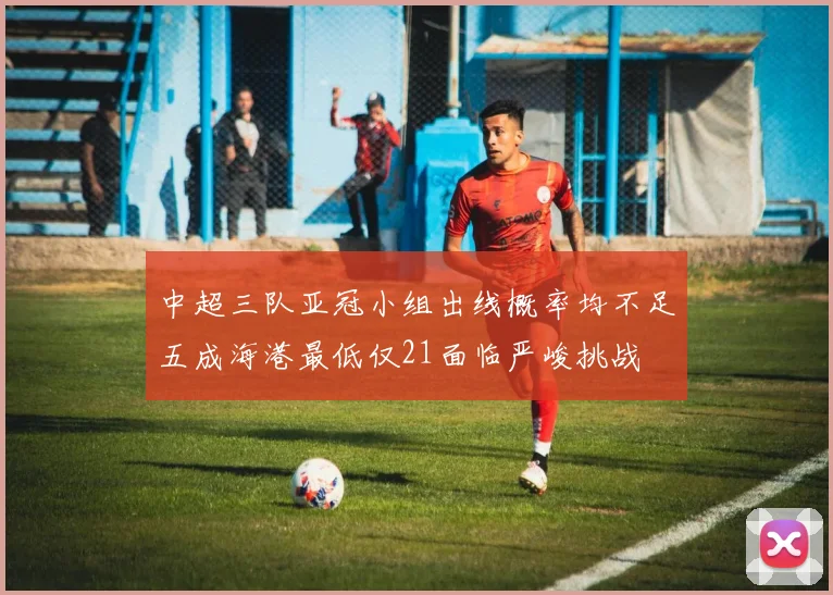 中超三队亚冠小组出线概率均不足五成海港最低仅21面临严峻挑战