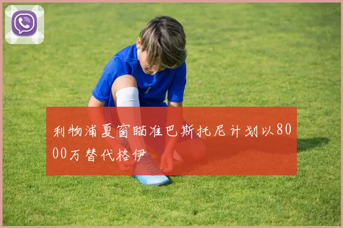 利物浦夏窗瞄准巴斯托尼计划以8000万替代格伊