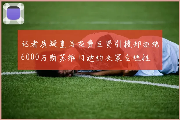 记者质疑皇马花费巨资引援却拒绝6000万购苏维门迪的决策合理性