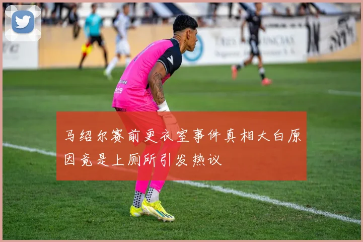 马绍尔赛前更衣室事件真相大白原因竟是上厕所引发热议
