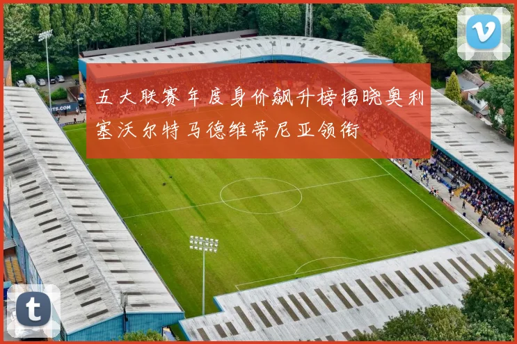 五大联赛年度身价飙升榜揭晓奥利塞沃尔特马德维蒂尼亚领衔