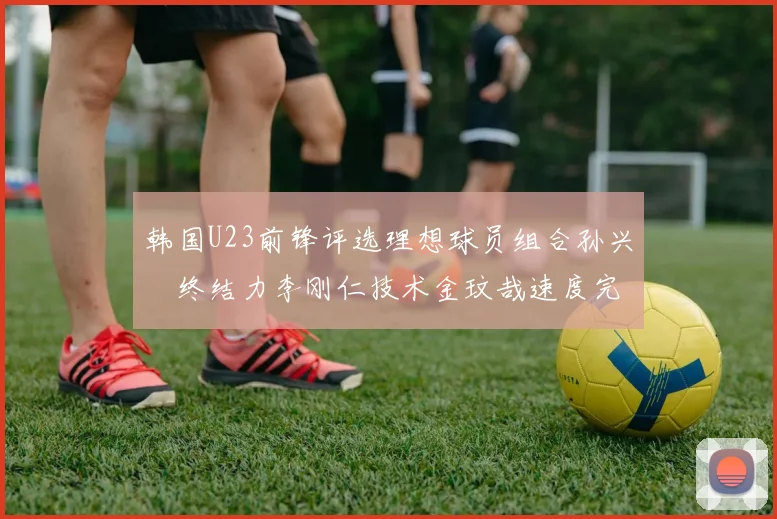 韩国U23前锋评选理想球员组合孙兴慜终结力李刚仁技术金玟哉速度完美融合