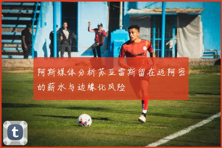 阿斯媒体分析苏亚雷斯留在迈阿密的薪水与边缘化风险