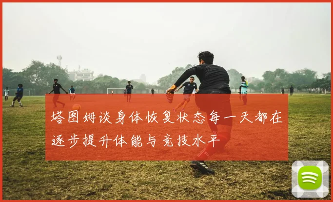 塔图姆谈身体恢复状态每一天都在逐步提升体能与竞技水平