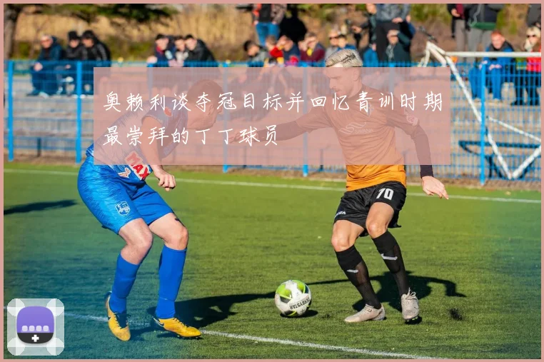 奥赖利谈夺冠目标并回忆青训时期最崇拜的丁丁球员
