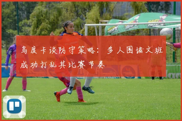 乌度卡谈防守策略：多人围堵文班成功打乱其比赛节奏