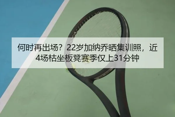 何时再出场?22岁加纳乔晒集训照,近4场枯坐板凳赛季仅上31分钟